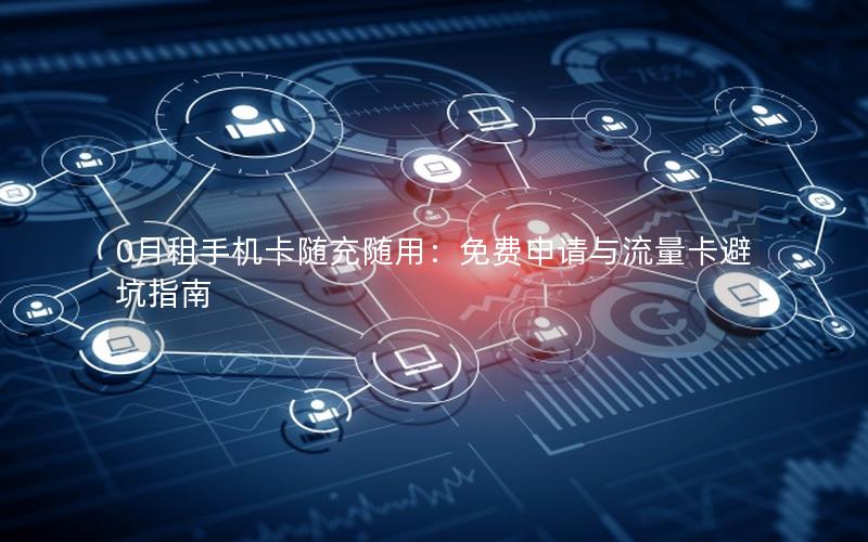 0月租手机卡随充随用：免费申请与流量卡避坑指南