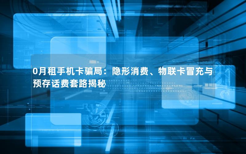 0月租手机卡骗局：隐形消费、物联卡冒充与预存话费套路揭秘