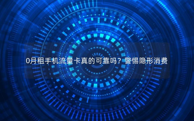 0月租手机流量卡真的可靠吗？警惕隐形消费