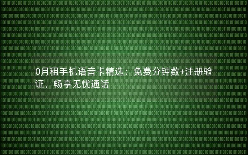 0月租手机语音卡精选：免费分钟数+注册验证，畅享无忧通话