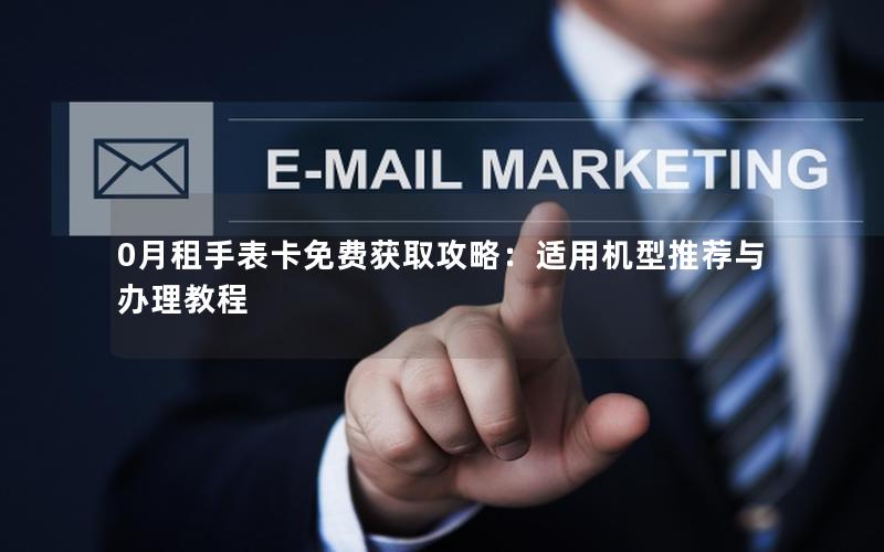 0月租手表卡免费获取攻略：适用机型推荐与办理教程