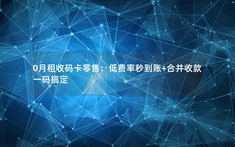 0月租收码卡零售：低费率秒到账+合并收款一码搞定