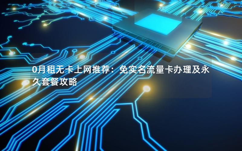 0月租无卡上网推荐：免实名流量卡办理及永久套餐攻略