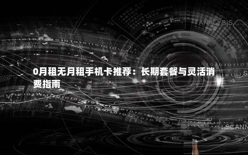 0月租无月租手机卡推荐：长期套餐与灵活消费指南