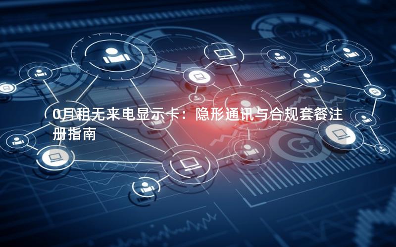 0月租无来电显示卡：隐形通讯与合规套餐注册指南