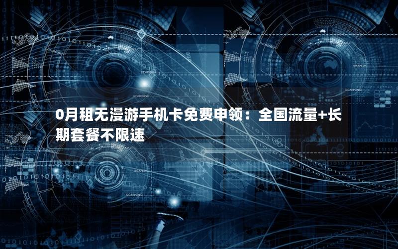 0月租无漫游手机卡免费申领：全国流量+长期套餐不限速