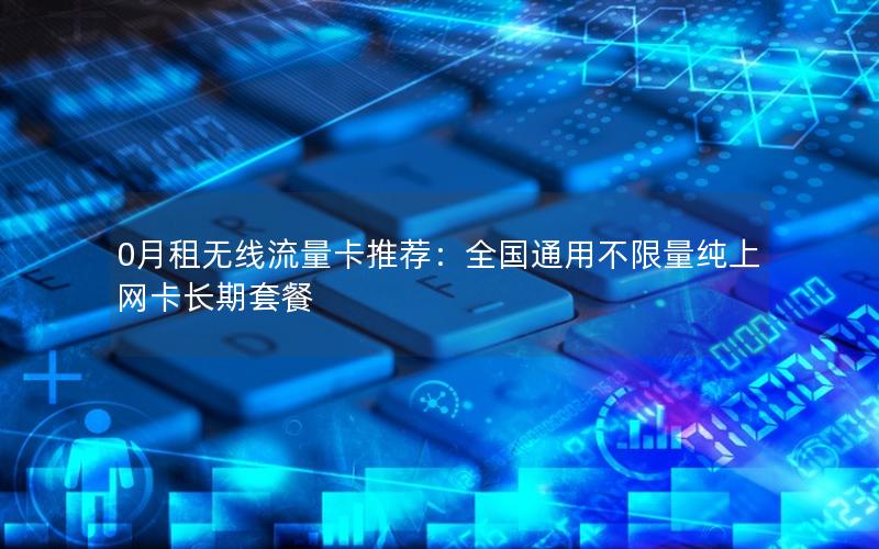0月租无线流量卡推荐：全国通用不限量纯上网卡长期套餐