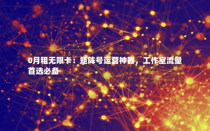 0月租无限卡：矩阵号运营神器，工作室流量首选必备