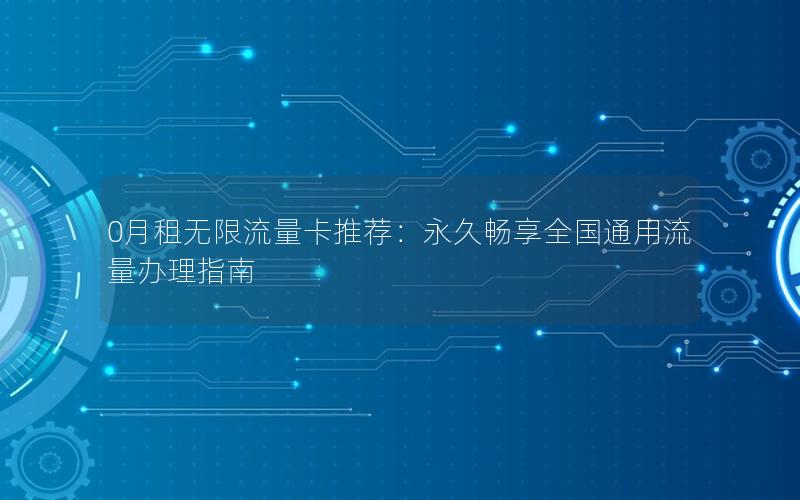 0月租无限流量卡推荐：永久畅享全国通用流量办理指南