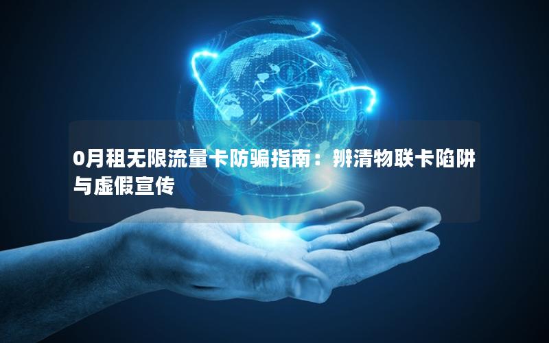 0月租无限流量卡防骗指南：辨清物联卡陷阱与虚假宣传