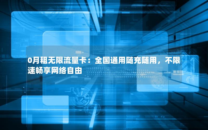 0月租无限流量卡：全国通用随充随用，不限速畅享网络自由