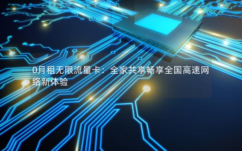 0月租无限流量卡：全家共享畅享全国高速网络新体验