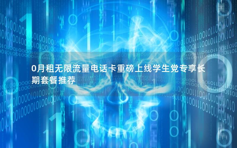 0月租无限流量电话卡重磅上线学生党专享长期套餐推荐