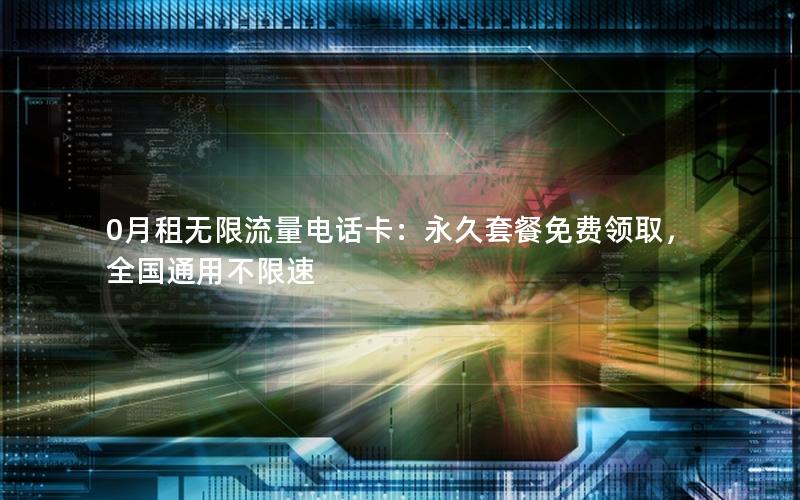 0月租无限流量电话卡：永久套餐免费领取，全国通用不限速