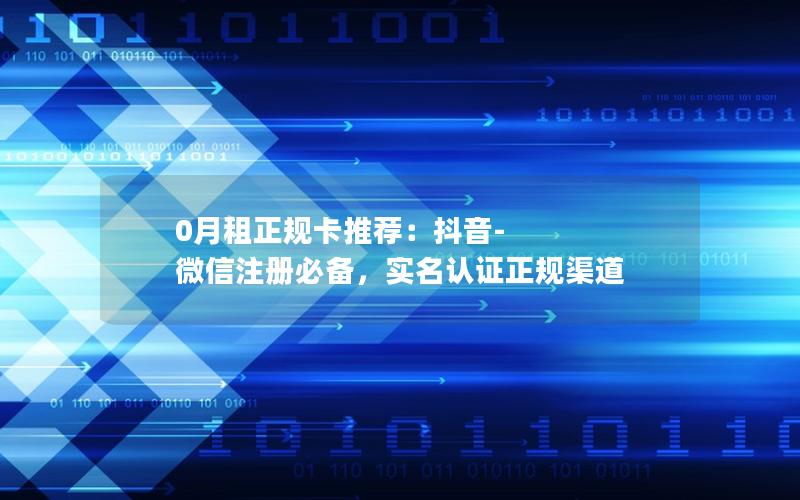 0月租正规卡推荐：抖音-微信注册必备，实名认证正规渠道