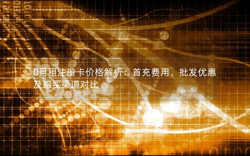 0月租注册卡价格解析：首充费用、批发优惠及购买渠道对比
