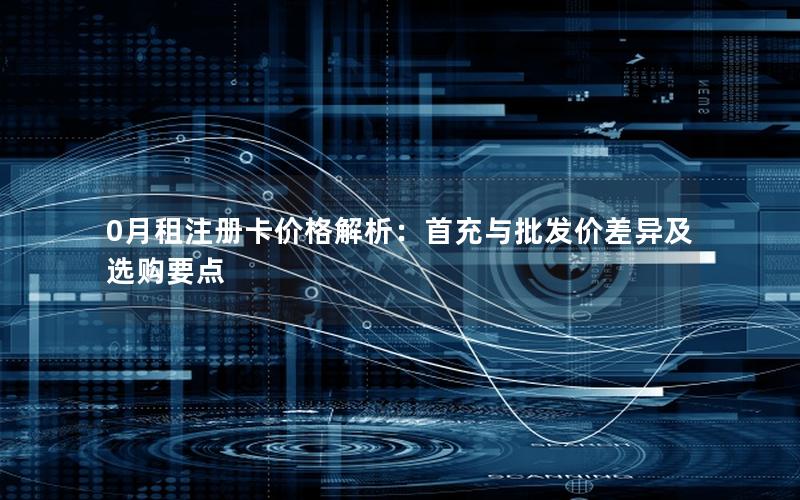 0月租注册卡价格解析：首充与批发价差异及选购要点