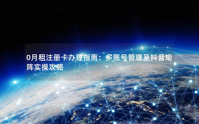 0月租注册卡办理指南：多账号管理及抖音矩阵实操攻略