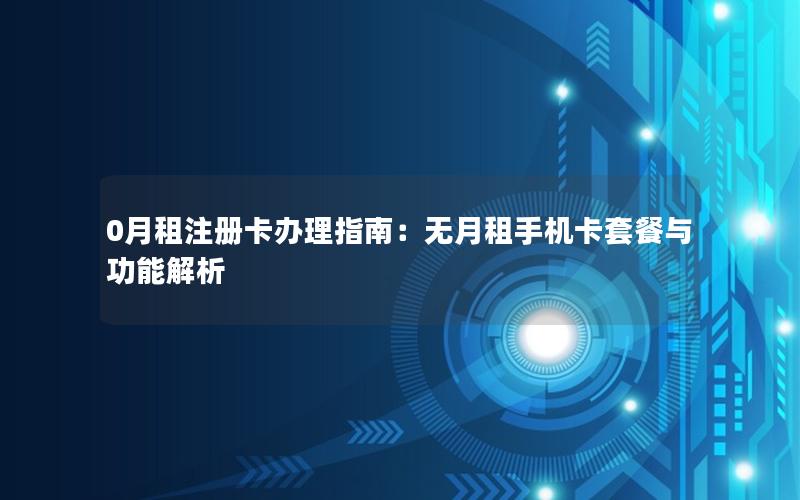 0月租注册卡办理指南：无月租手机卡套餐与功能解析