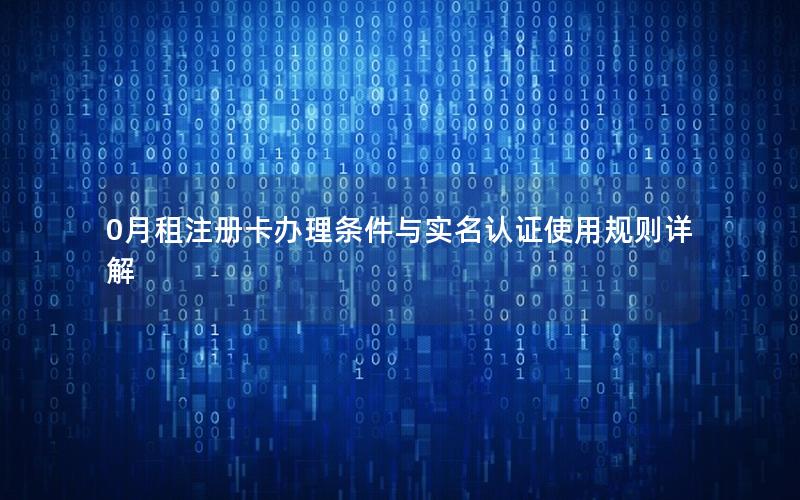 0月租注册卡办理条件与实名认证使用规则详解