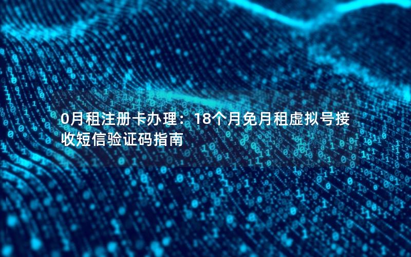 0月租注册卡办理：18个月免月租虚拟号接收短信验证码指南