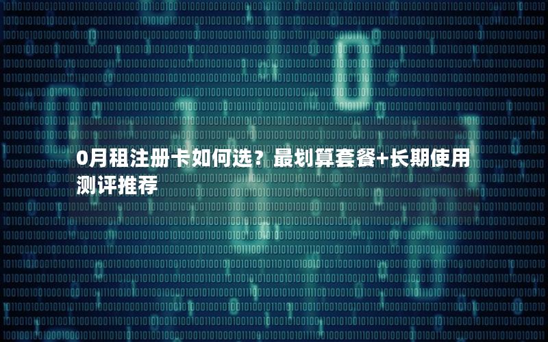 0月租注册卡如何选？最划算套餐+长期使用测评推荐