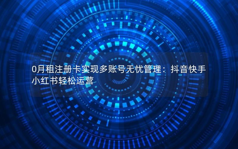 0月租注册卡实现多账号无忧管理：抖音快手小红书轻松运营