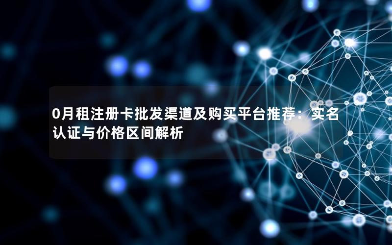 0月租注册卡批发渠道及购买平台推荐：实名认证与价格区间解析