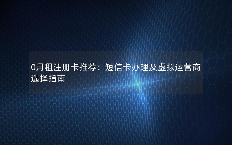 0月租注册卡推荐：短信卡办理及虚拟运营商选择指南