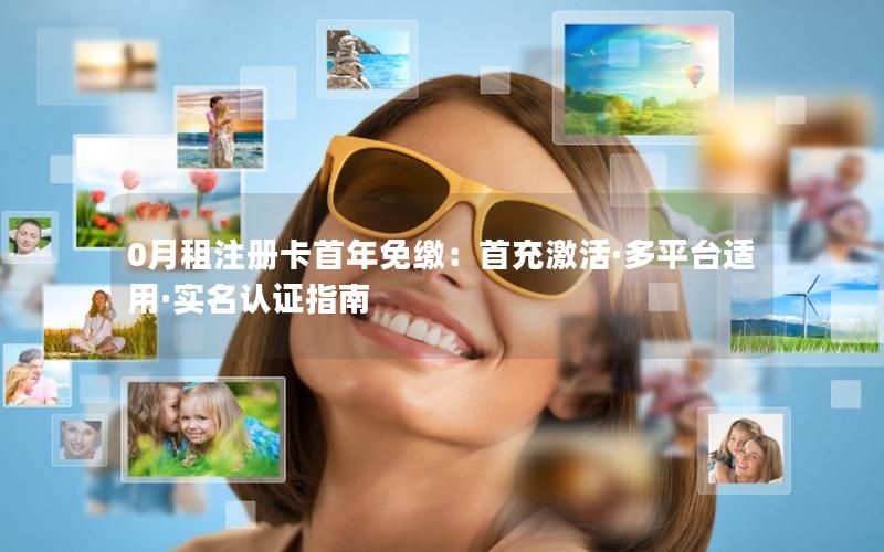 0月租注册卡首年免缴：首充激活·多平台适用·实名认证指南