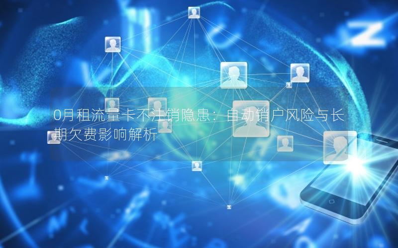 0月租流量卡不注销隐患：自动销户风险与长期欠费影响解析