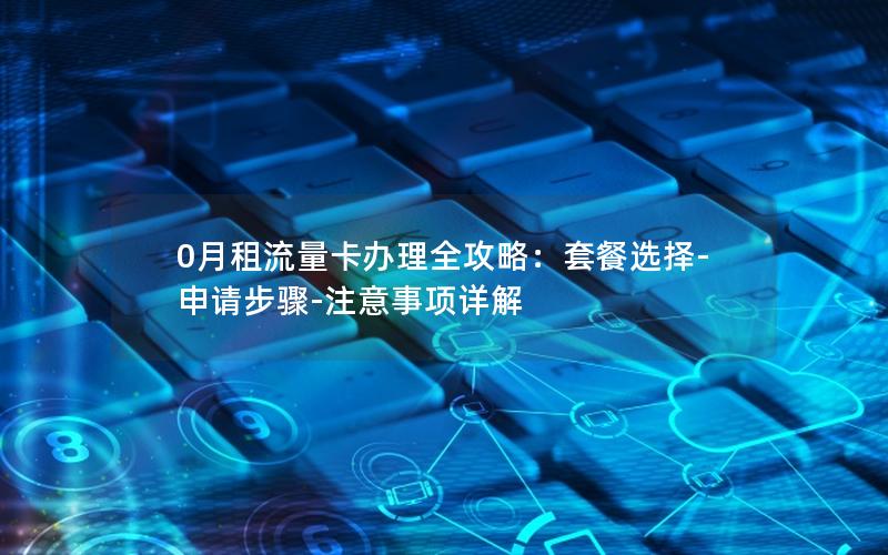 0月租流量卡办理全攻略：套餐选择-申请步骤-注意事项详解