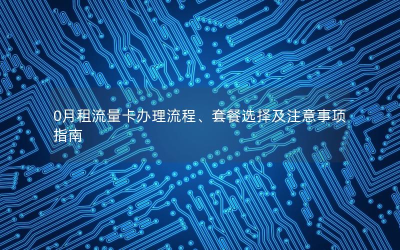 0月租流量卡办理流程、套餐选择及注意事项指南