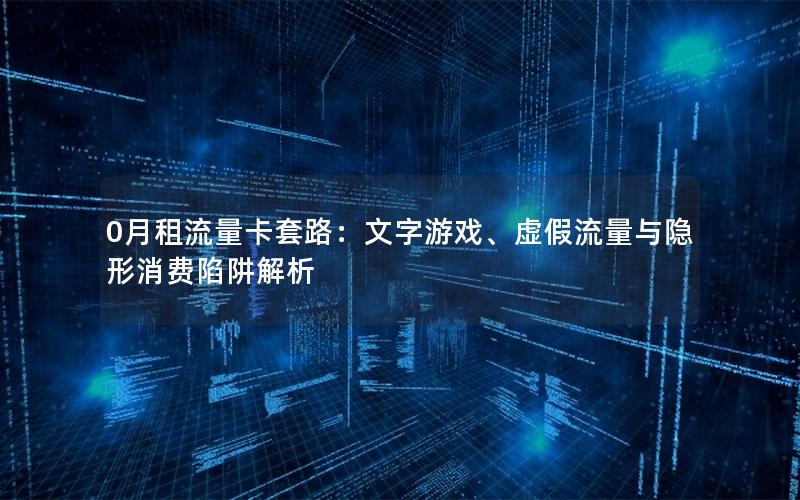 0月租流量卡套路：文字游戏、虚假流量与隐形消费陷阱解析