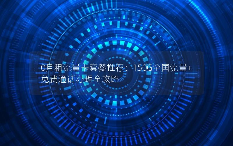 0月租流量卡套餐推荐：150G全国流量+免费通话办理全攻略