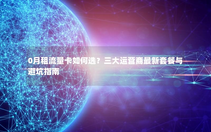 0月租流量卡如何选？三大运营商最新套餐与避坑指南