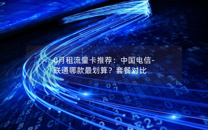 0月租流量卡推荐：中国电信-联通哪款最划算？套餐对比