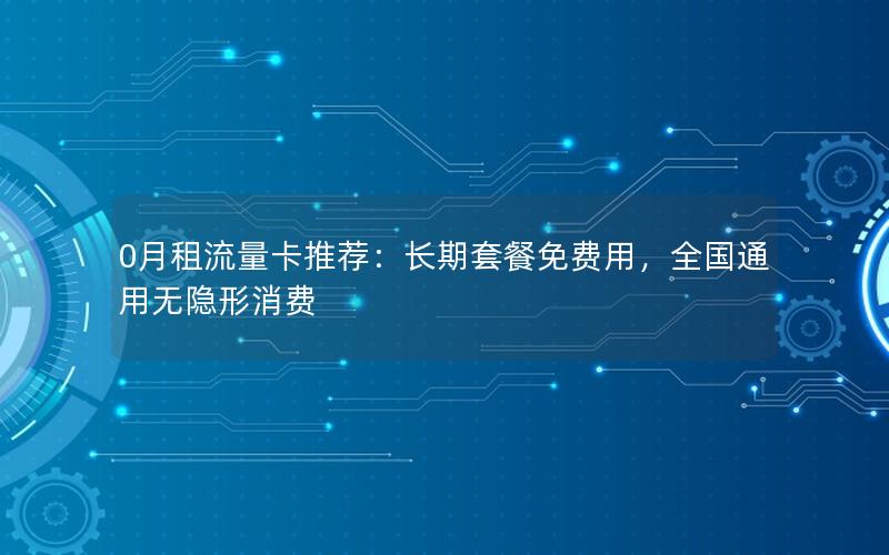 0月租流量卡推荐：长期套餐免费用，全国通用无隐形消费