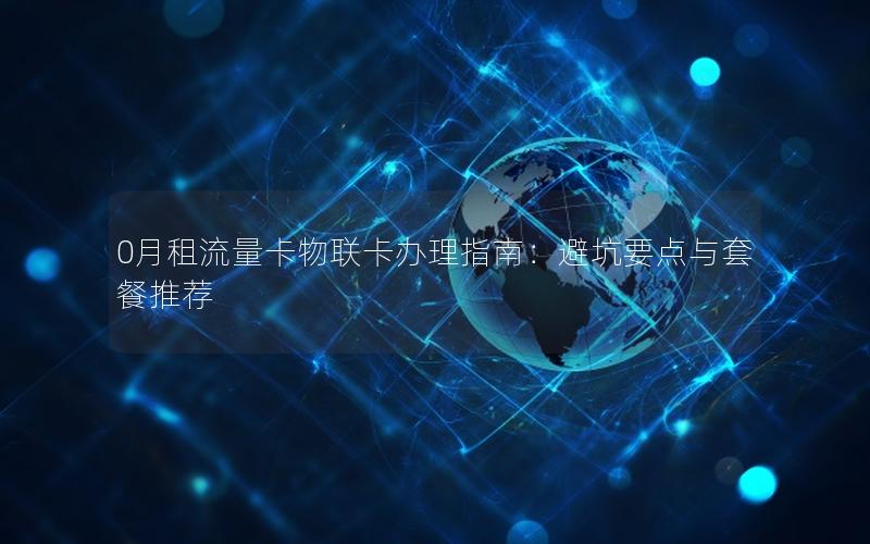 0月租流量卡物联卡办理指南：避坑要点与套餐推荐