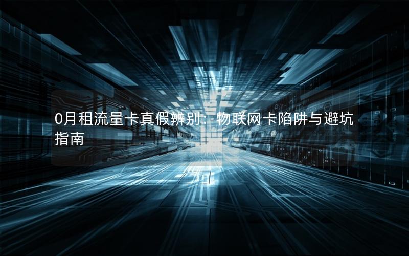 0月租流量卡真假辨别：物联网卡陷阱与避坑指南