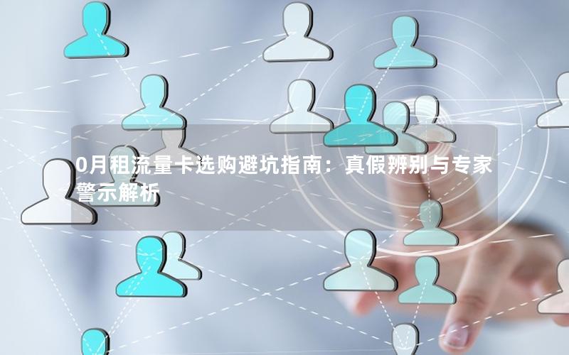 0月租流量卡选购避坑指南：真假辨别与专家警示解析