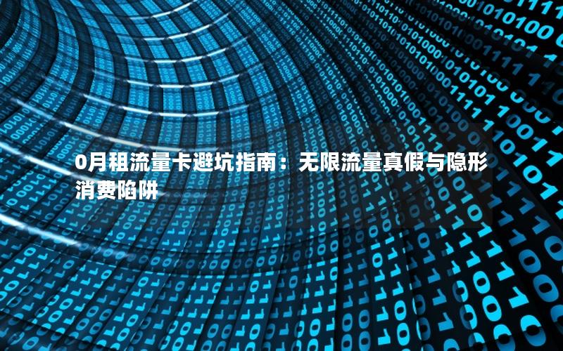 0月租流量卡避坑指南：无限流量真假与隐形消费陷阱