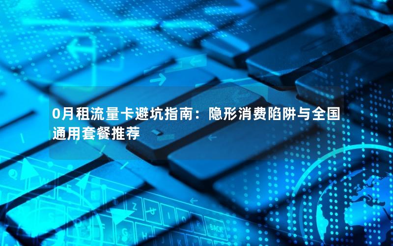 0月租流量卡避坑指南：隐形消费陷阱与全国通用套餐推荐