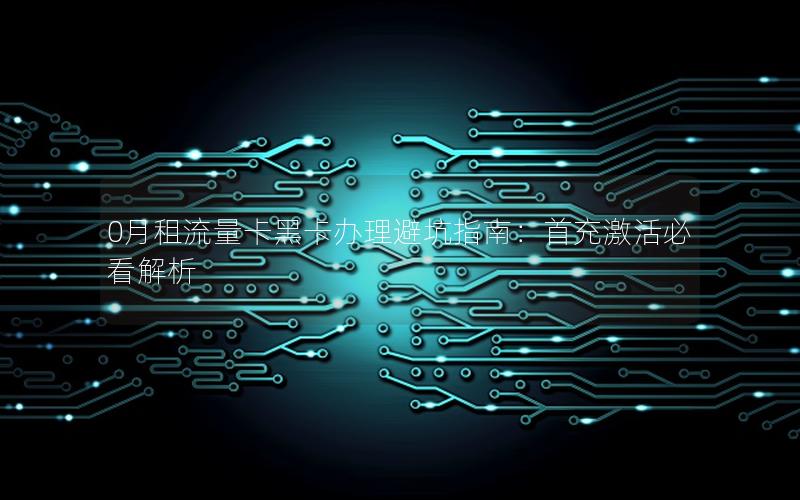 0月租流量卡黑卡办理避坑指南：首充激活必看解析