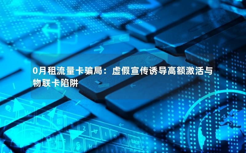 0月租流量卡骗局：虚假宣传诱导高额激活与物联卡陷阱