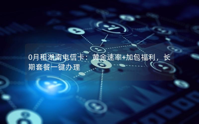 0月租湖南电信卡：黄金速率+加包福利，长期套餐一键办理