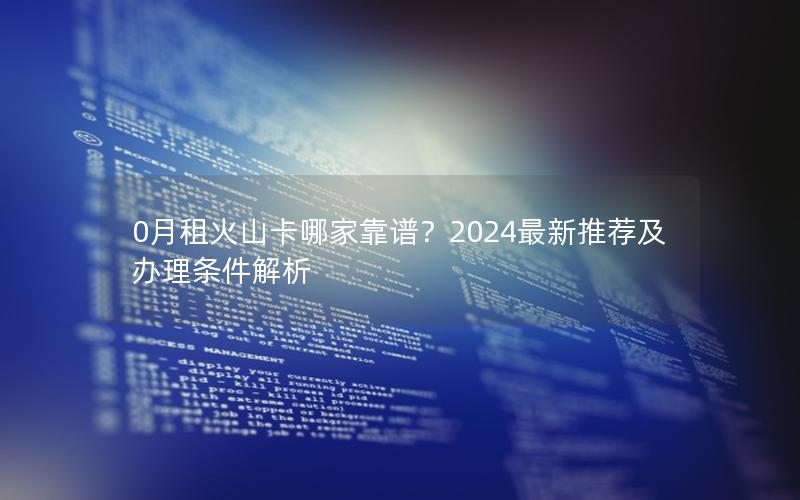 0月租火山卡哪家靠谱？2024最新推荐及办理条件解析