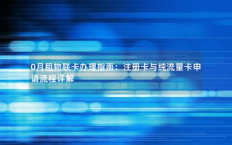 0月租物联卡办理指南：注册卡与纯流量卡申请流程详解