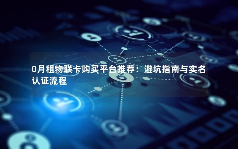0月租物联卡购买平台推荐：避坑指南与实名认证流程