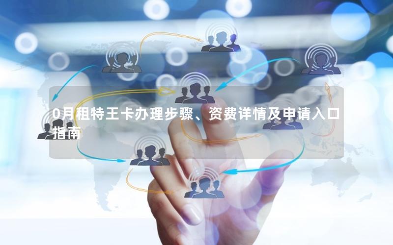 0月租特王卡办理步骤、资费详情及申请入口指南